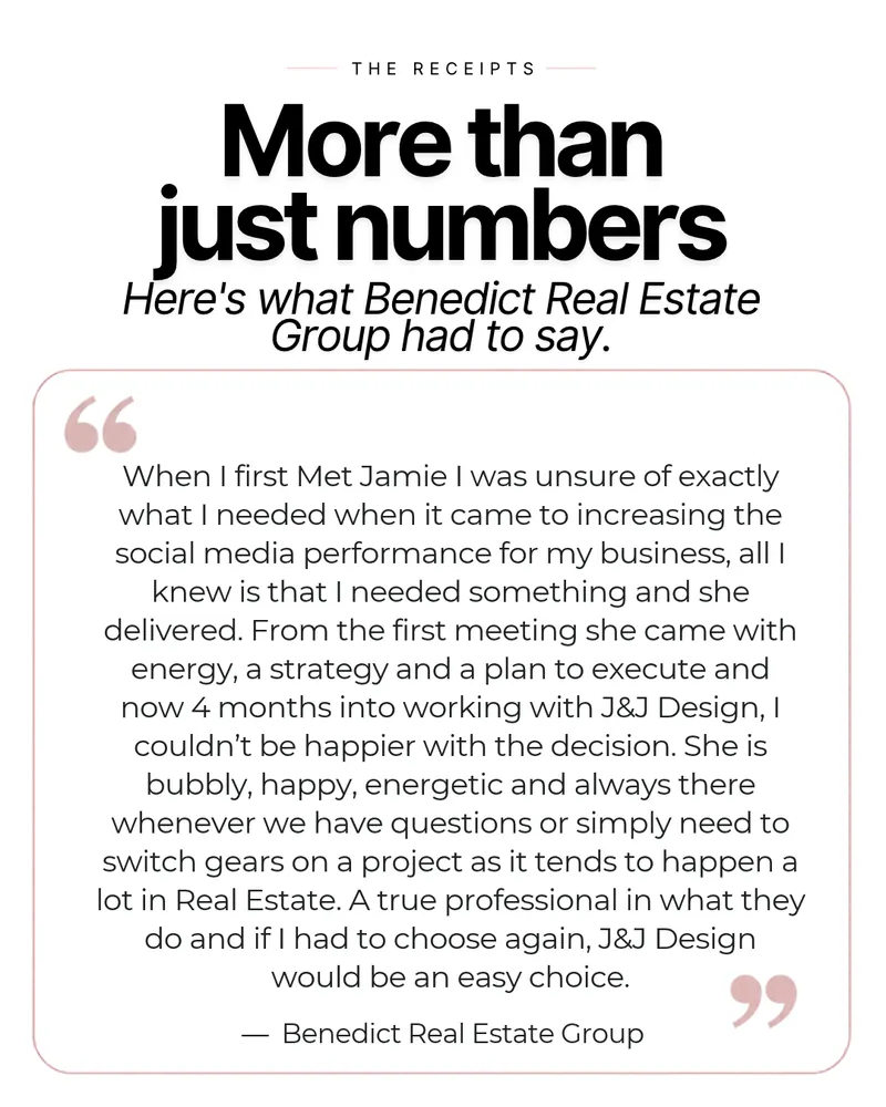 Slide: More than just numbers. Here's what Benedict Real Estate Group had to say: When I first met Jamie I was unsure of exactly what I needed when it came to increasing the social media performance for my business, all I knew is that I needed something and she delivered. From the first meeting she came with energy, a strategy and a plan to execute, and now 4 months into working with J&J Design, I couldn't be happier with the decision. She is bubbly, happy, energetic and always there whenever we have questions or simply need to switch gears on a project, as it tends to happen a lot in real estate. A true professional in what they do, and if I had to choose again, J&J Design would be an easy choice.