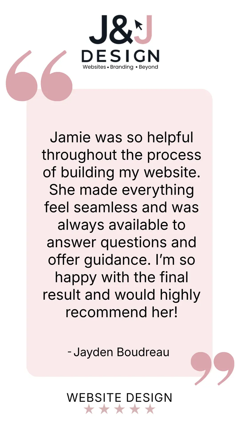 Five-star website design review from Jayden Boudreau: Jamie was so helpful throughout the process of building my website. She made everything feel seamless and was always available to answer questions and offer guidance. I'm so happy with the final result and would highly recommend her!