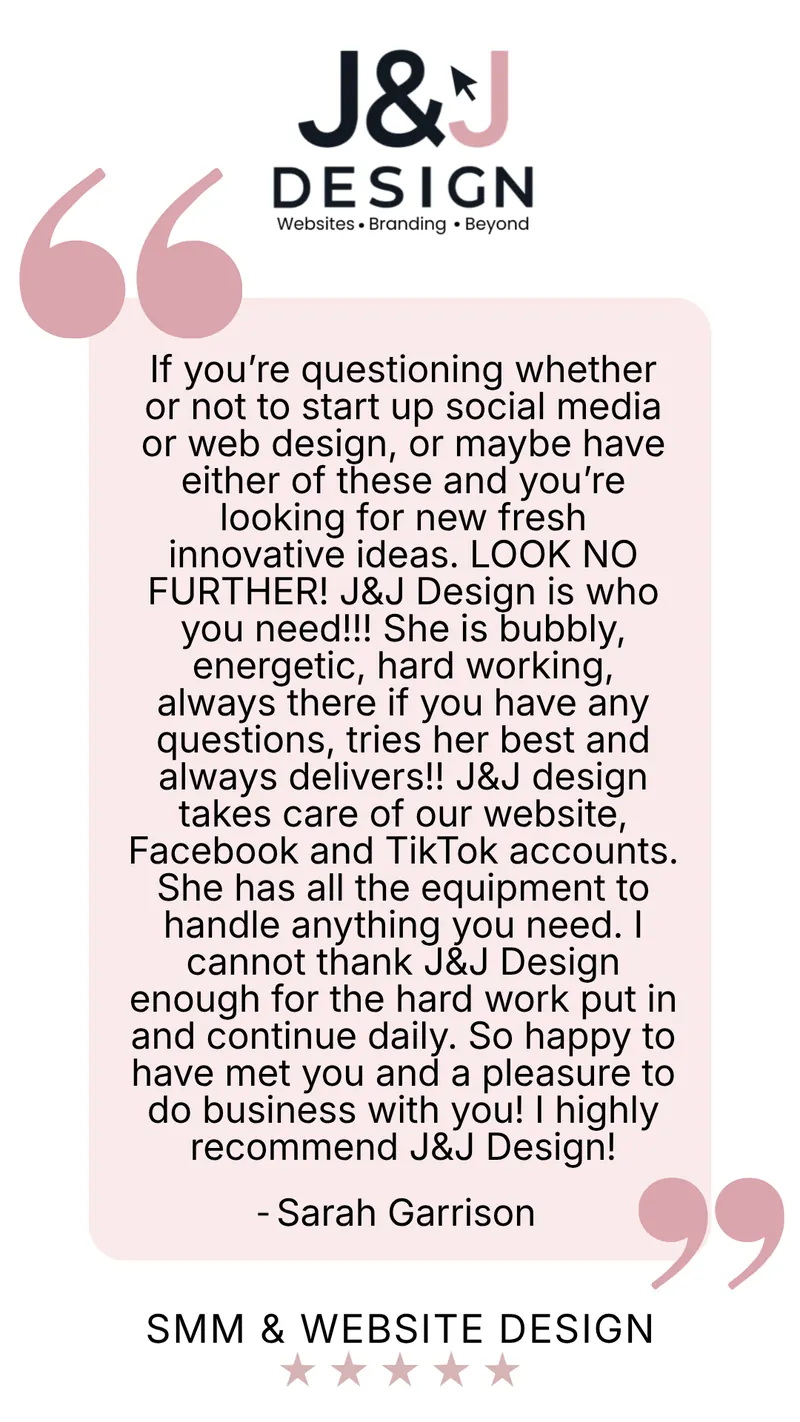 Five-star social media management and website design review from Sarah Garrison: If you're questioning whether or not to start up social media or web design, or maybe have either of these and you're looking for new fresh innovative ideas, look no further! J&J Design is who you need! She is bubbly, energetic, hard working, always there if you have any questions, tries her best and always delivers! J&J Design takes care of our website, Facebook and TikTok accounts. She has all the equipment to handle anything you need. I cannot thank J&J Design enough for the hard work put in and continue daily. So happy to have met you and a pleasure to do business with you! I highly recommend J&J Design!